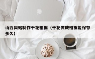 来宾山西网站制作干花相框（干花做成相框能保存多久）